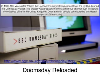 Doomsday Reloaded"
http://www.bbc.co.uk/history/domesday/story!
In 1986, 900 years after William the Conqueror’s original Domesday Book, the BBC published
the Domesday Project. The project was probably the most ambitious attempt ever to capture
the essence of life in the United Kingdom. Over a million people contributed to this digital
snapshot of the country. !
 