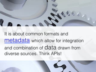 It is about common formats and
metadata which allow for integration
and combination of data drawn from
diverse sources. Think APIs!!
 