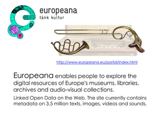 Europeana enables people to explore the
digital resources of Europe's museums, libraries,
archives and audio-visual collections.	
http://www.europeana.eu/portal/index.html	
Linked Open Data on the Web. The site currently contains
metadata on 3.5 million texts, images, videos and sounds. 	
 