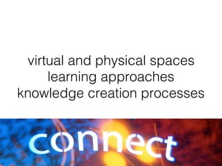virtual and physical spaces!
learning approaches!
knowledge creation processes!
 