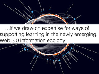 …if we draw on expertise for ways of
supporting learning in the newly emerging
Web 3.0 information ecology!
 