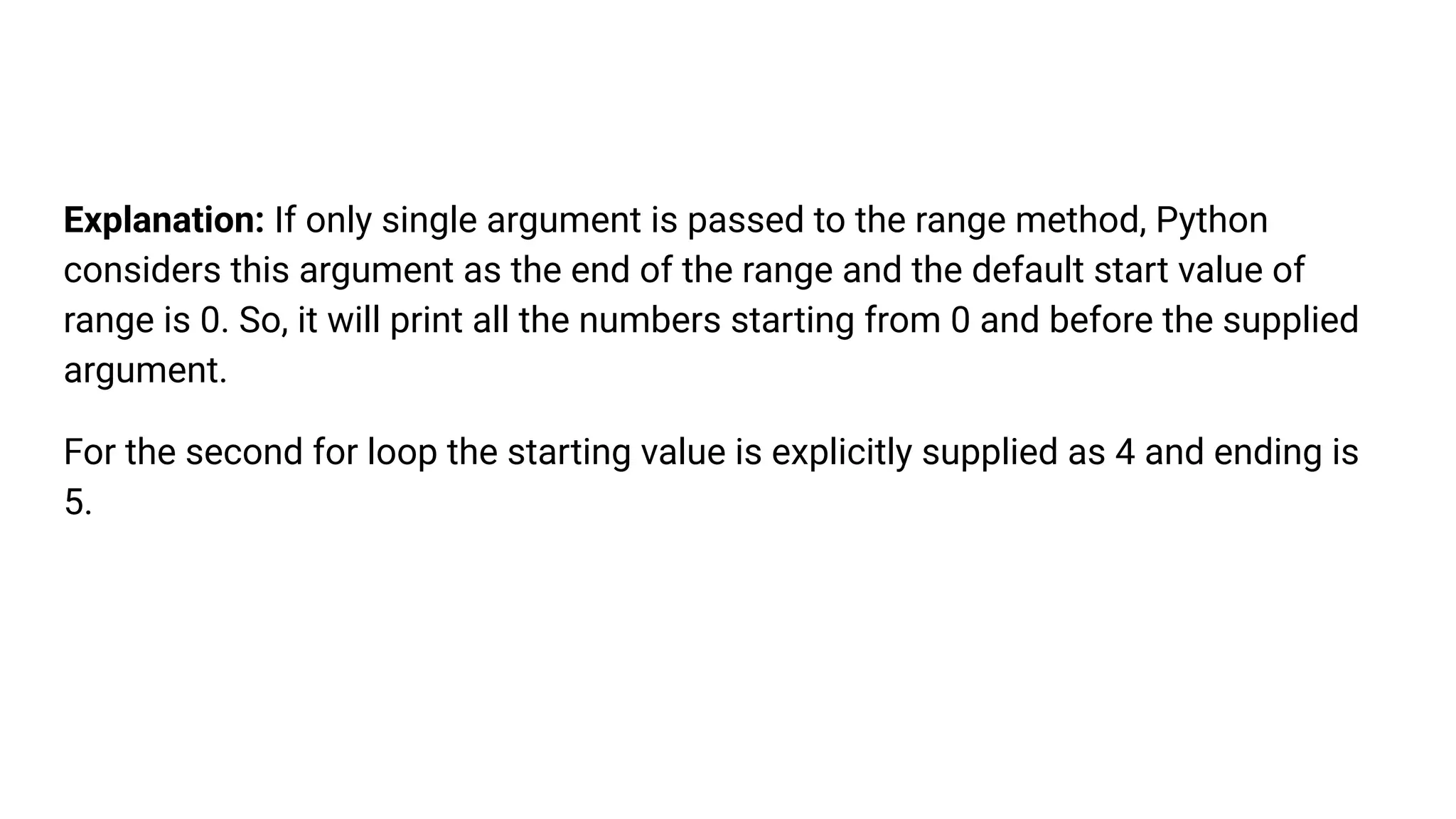 Explanation: If only single argument is passed to the range method, Python
considers this argument as the end of the range and the default start value of
range is 0. So, it will print all the numbers starting from 0 and before the supplied
argument.
For the second for loop the starting value is explicitly supplied as 4 and ending is
5.
 