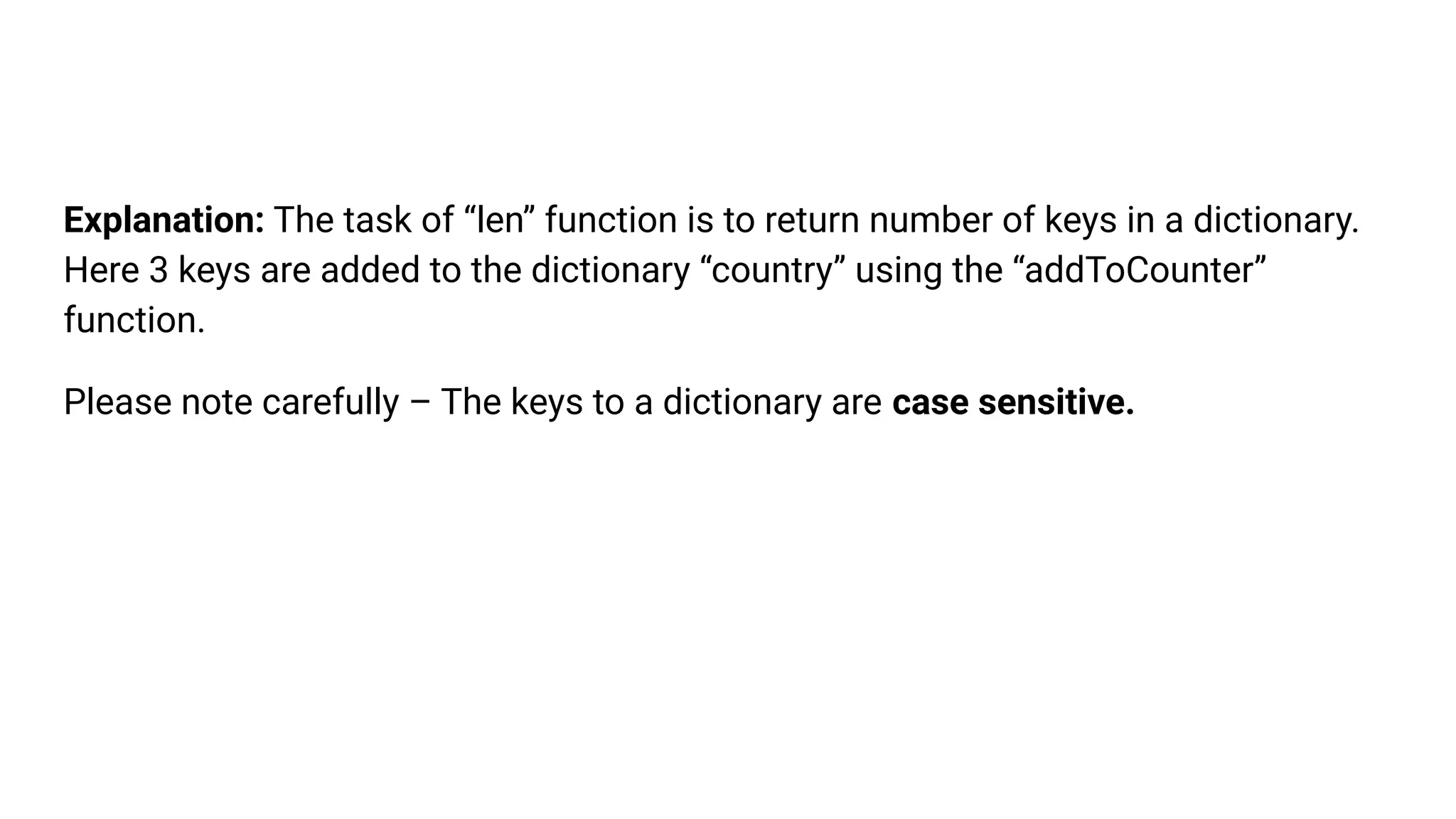 Explanation: The task of “len” function is to return number of keys in a dictionary.
Here 3 keys are added to the dictionary “country” using the “addToCounter”
function.
Please note carefully – The keys to a dictionary are case sensitive.
 