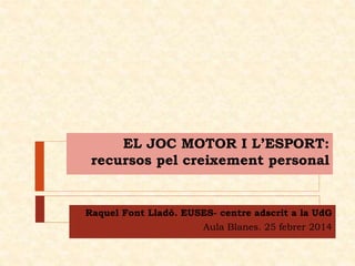 EL JOC MOTOR I L’ESPORT:
recursos pel creixement personal

Raquel Font Lladó. EUSES- centre adscrit a la UdG
Aula Blanes. 25 febrer 2014

 
