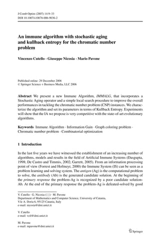J Comb Optim (2007) 14:9–33
DOI 10.1007/s10878-006-9036-2




An immune algorithm with stochastic aging
and kullback entropy for the chromatic number
problem

Vincenzo Cutello · Giuseppe Nicosia · Mario Pavone




Published online: 29 December 2006
C Springer Science + Business Media, LLC 2006




Abstract We present a new Immune Algorithm, IMMALG, that incorporates a
Stochastic Aging operator and a simple local search procedure to improve the overall
performances in tackling the chromatic number problem (CNP) instances. We charac-
terize the algorithm and set its parameters in terms of Kullback Entropy. Experiments
will show that the IA we propose is very competitive with the state-of-art evolutionary
algorithms.

Keywords Immune Algorithm . Information Gain . Graph coloring problem .
Chromatic number problem . Combinatorial optimization


1 Introduction

In the last ﬁve years we have witnessed the establishment of an increasing number of
algorithms, models and results in the ﬁeld of Artiﬁcial Immune Systems (Dasgupta,
1998; De Castro and Timmis, 2002; Garrett, 2005). From an information processing
point of view (Forrest and Hofmeyr, 2000) the Immune System (IS) can be seen as a
problem learning and solving system. The antigen (Ag) is the computational problem
to solve, the antibody (Ab) is the generated candidate solution. At the beginning of
the primary response the problem-Ag is recognized by a poor candidate solution-
Ab. At the end of the primary response the problem-Ag is defeated-solved by good

V. Cutello . G. Nicosia ( ) . M. Pavone
Department of Mathematics and Computer Science, University of Catania,
V.le A. Doria 6, 95125 Catania, Italy
e-mail: nicosia@dmi.unict.it

V. Cutello
e-mail: vctl@dmi.unict.it

M. Pavone
e-mail: mpavone@dmi.unict.it
                                                                               Springer
 