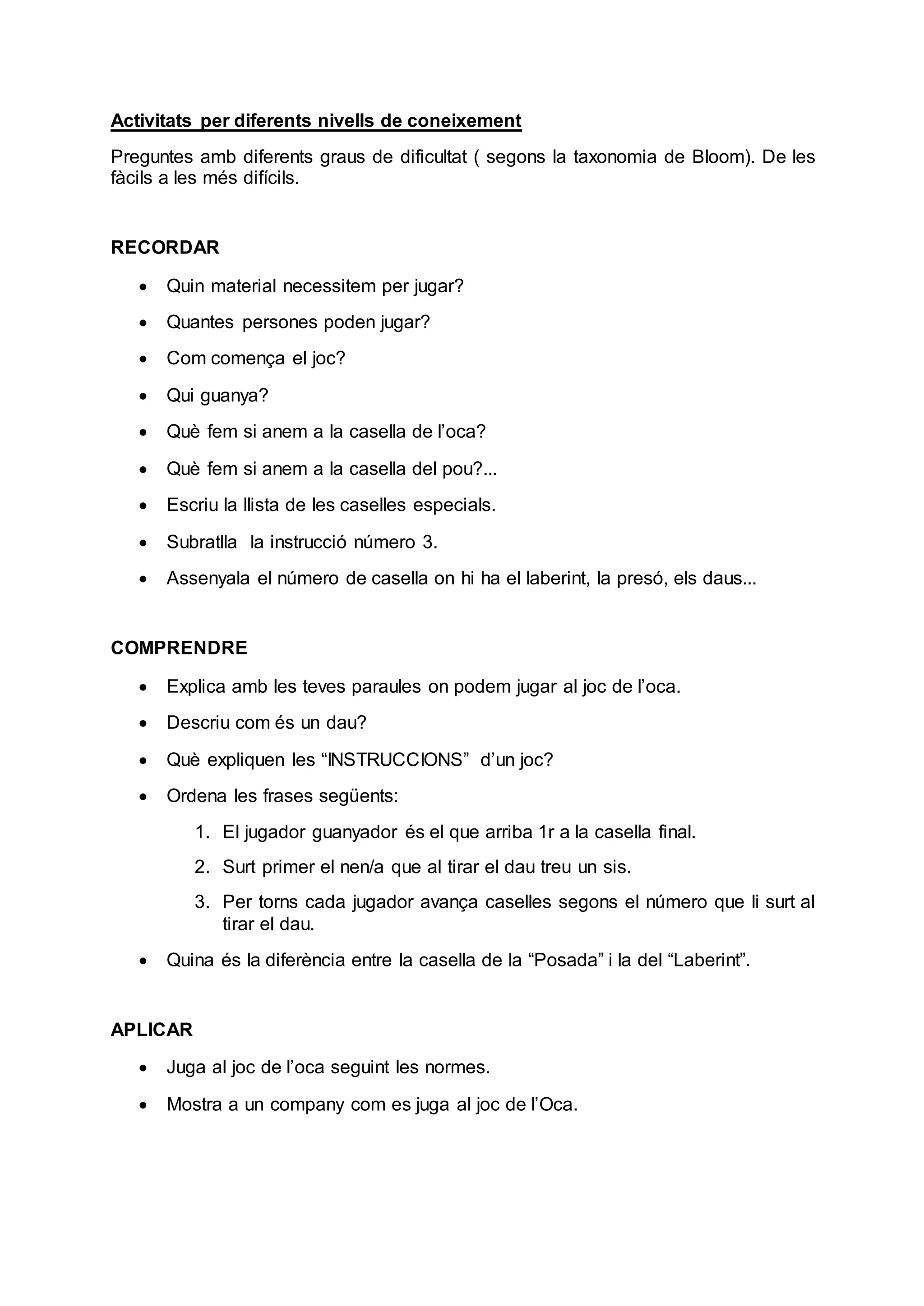 Activitats per diferents nivells de coneixement
Preguntes amb diferents graus de dificultat ( segons la taxonomia de Bloom). De les
fàcils a les més difícils.
RECORDAR
 Quin material necessitem per jugar?
 Quantes persones poden jugar?
 Com comença el joc?
 Qui guanya?
 Què fem si anem a la casella de l’oca?
 Què fem si anem a la casella del pou?...
 Escriu la llista de les caselles especials.
 Subratlla la instrucció número 3.
 Assenyala el número de casella on hi ha el laberint, la presó, els daus...
COMPRENDRE
 Explica amb les teves paraules on podem jugar al joc de l’oca.
 Descriu com és un dau?
 Què expliquen les “INSTRUCCIONS” d’un joc?
 Ordena les frases següents:
1. El jugador guanyador és el que arriba 1r a la casella final.
2. Surt primer el nen/a que al tirar el dau treu un sis.
3. Per torns cada jugador avança caselles segons el número que li surt al
tirar el dau.
 Quina és la diferència entre la casella de la “Posada” i la del “Laberint”.
APLICAR
 Juga al joc de l’oca seguint les normes.
 Mostra a un company com es juga al joc de l’Oca.
 