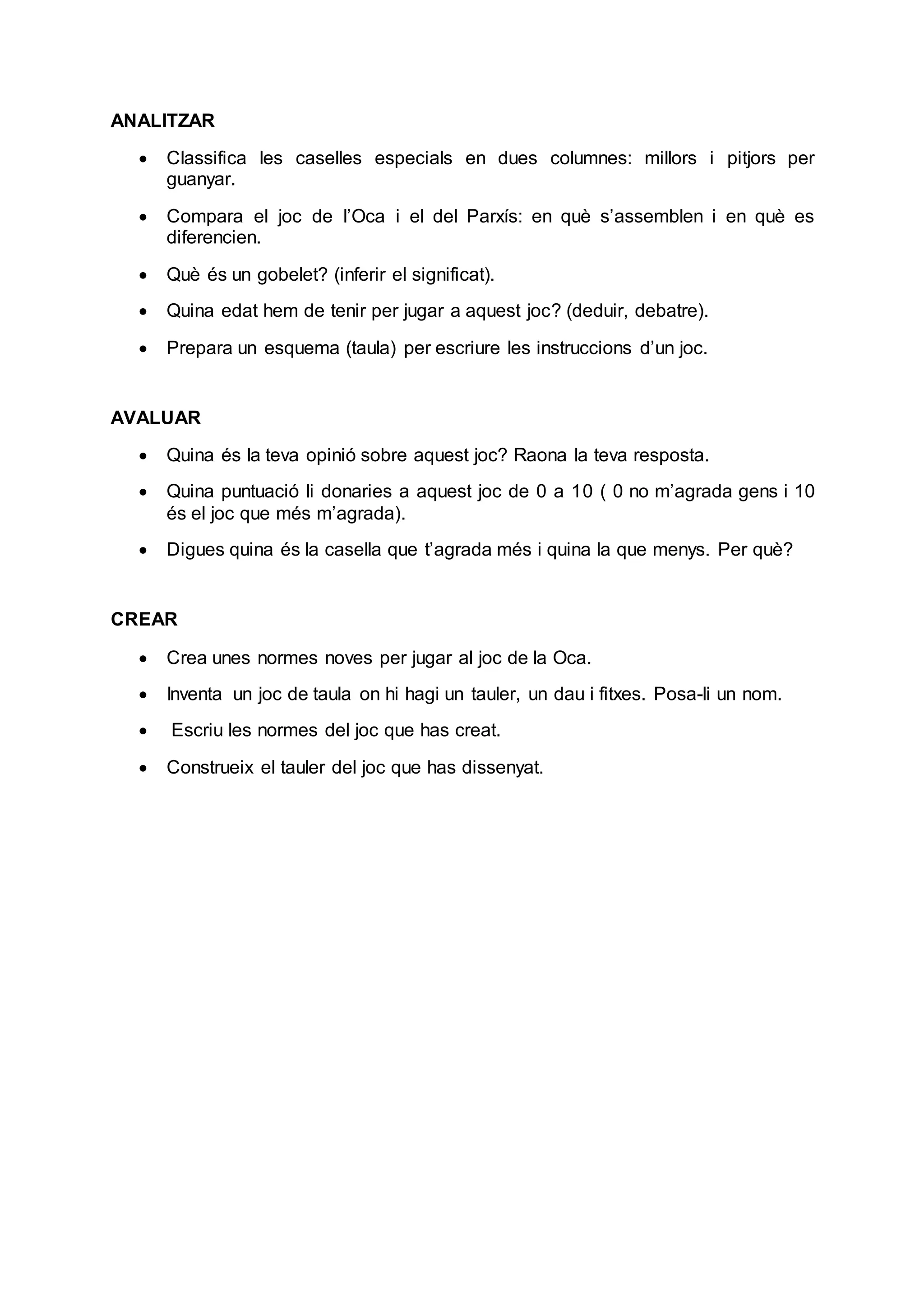ANALITZAR
 Classifica les caselles especials en dues columnes: millors i pitjors per
guanyar.
 Compara el joc de l’Oca i el del Parxís: en què s’assemblen i en què es
diferencien.
 Què és un gobelet? (inferir el significat).
 Quina edat hem de tenir per jugar a aquest joc? (deduir, debatre).
 Prepara un esquema (taula) per escriure les instruccions d’un joc.
AVALUAR
 Quina és la teva opinió sobre aquest joc? Raona la teva resposta.
 Quina puntuació li donaries a aquest joc de 0 a 10 ( 0 no m’agrada gens i 10
és el joc que més m’agrada).
 Digues quina és la casella que t’agrada més i quina la que menys. Per què?
CREAR
 Crea unes normes noves per jugar al joc de la Oca.
 Inventa un joc de taula on hi hagi un tauler, un dau i fitxes. Posa-li un nom.
 Escriu les normes del joc que has creat.
 Construeix el tauler del joc que has dissenyat.
 
