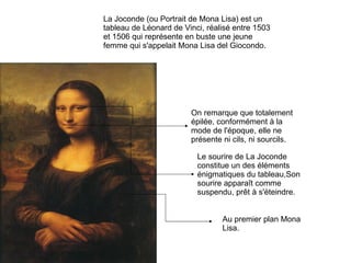 La Joconde (ou Portrait de Mona Lisa) est un tableau de Léonard de Vinci, réalisé entre 1503 et 1506 qui représente en buste une jeune femme qui s'appelait Mona Lisa del Giocondo. On remarque que totalement épilée, conformément à la mode de l'époque, elle ne présente ni cils, ni sourcils.  Au premier plan Mona Lisa. Le sourire de La Joconde constitue un des éléments énigmatiques du tableau,Son sourire apparaît comme suspendu, prêt à s'éteindre. 