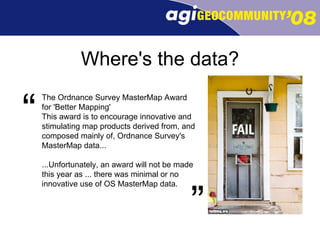 Where's the data? ” The Ordnance Survey MasterMap Award for 'Better Mapping' This award is to encourage innovative and stimulating map products derived from, and composed mainly of, Ordnance Survey's MasterMap data... ...Unfortunately, an award will not be made this year as ... there was minimal or no innovative use of OS MasterMap data.  “ 