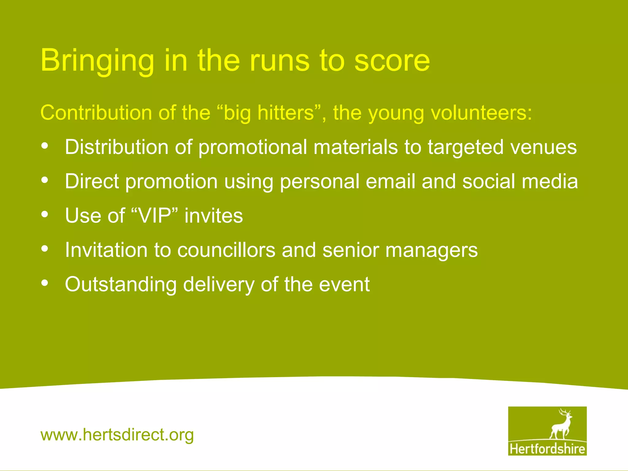 Bringing in the runs to score
Contribution of the “big hitters”, the young volunteers:

•
•
•
•
•

Distribution of promotional materials to targeted venues
Direct promotion using personal email and social media
Use of “VIP” invites
Invitation to councillors and senior managers
Outstanding delivery of the event

www.hertsdirect.org

 