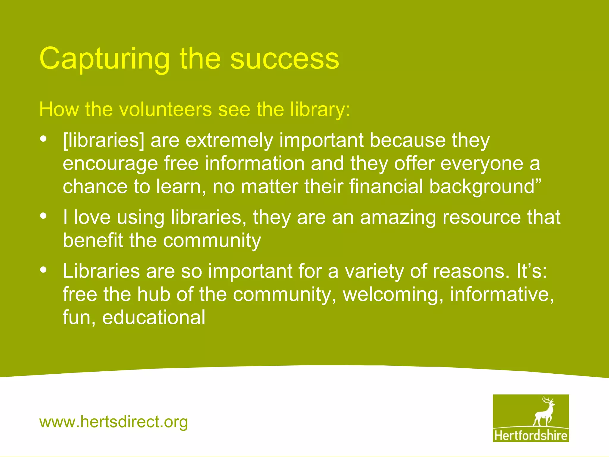 Capturing the success
How the volunteers see the library:

•

[libraries] are extremely important because they
encourage free information and they offer everyone a
chance to learn, no matter their financial background”

•

I love using libraries, they are an amazing resource that
benefit the community

•

Libraries are so important for a variety of reasons. It’s:
free the hub of the community, welcoming, informative,
fun, educational

www.hertsdirect.org

 