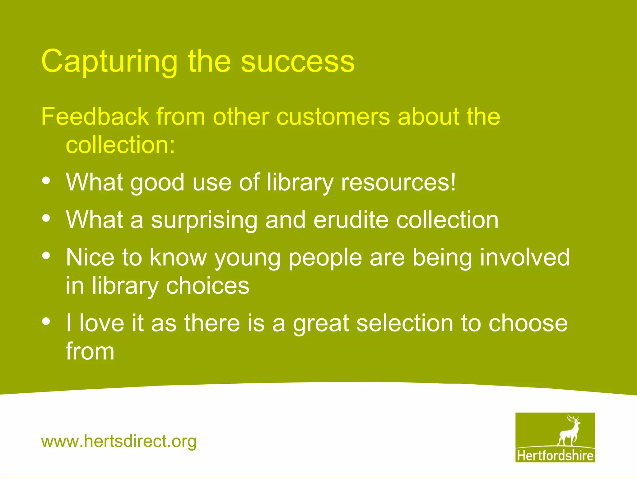 Capturing the success
Feedback from other customers about the
collection:

•
•
•

What good use of library resources!

•

I love it as there is a great selection to choose
from

What a surprising and erudite collection
Nice to know young people are being involved
in library choices

www.hertsdirect.org

 