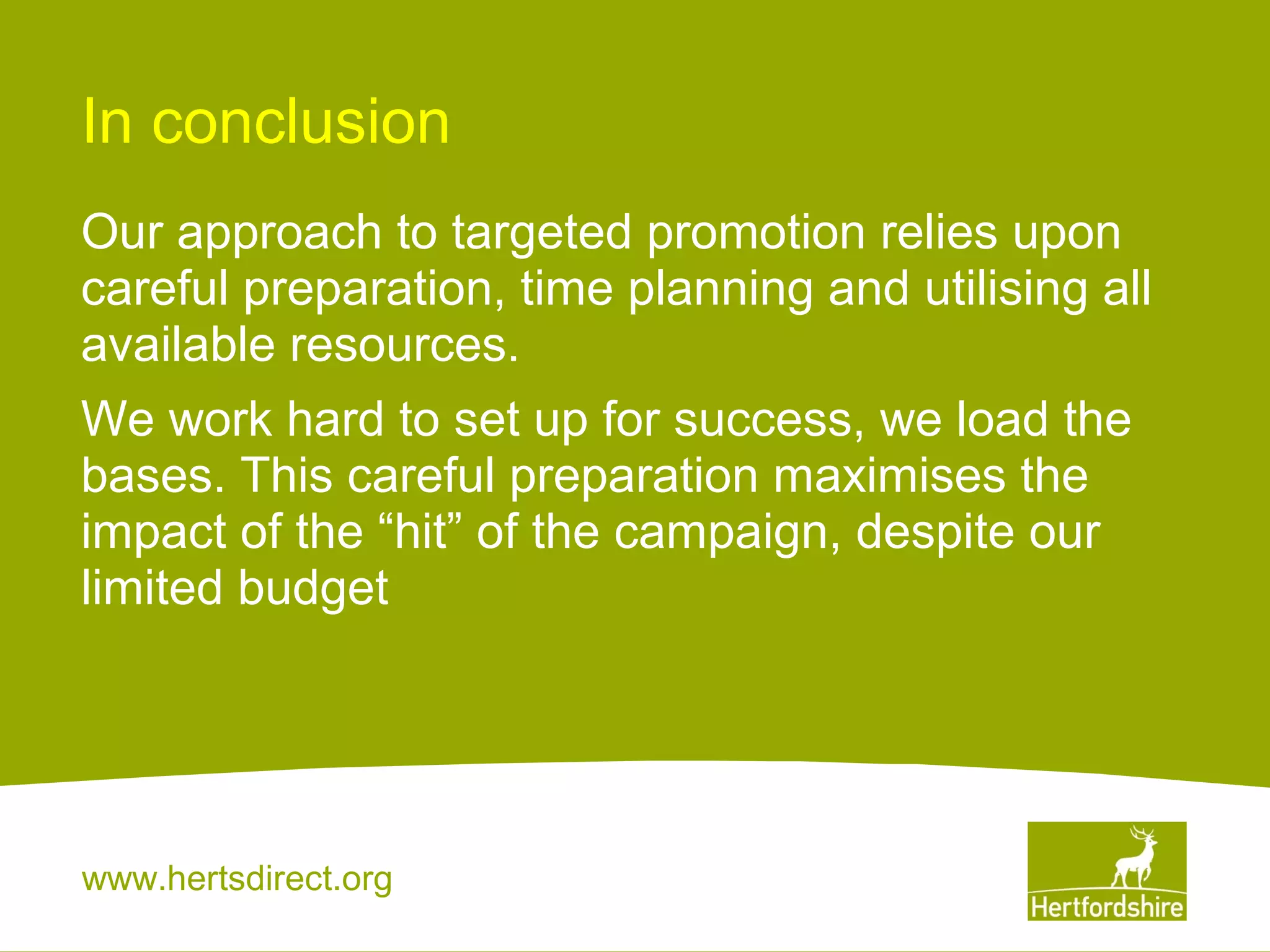 In conclusion
Our approach to targeted promotion relies upon
careful preparation, time planning and utilising all
available resources.
We work hard to set up for success, we load the
bases. This careful preparation maximises the
impact of the “hit” of the campaign, despite our
limited budget

www.hertsdirect.org

 