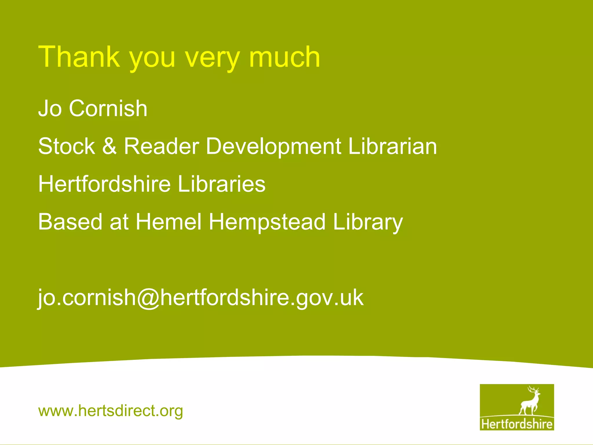 Thank you very much
Jo Cornish
Stock & Reader Development Librarian
Hertfordshire Libraries
Based at Hemel Hempstead Library
jo.cornish@hertfordshire.gov.uk

www.hertsdirect.org

 