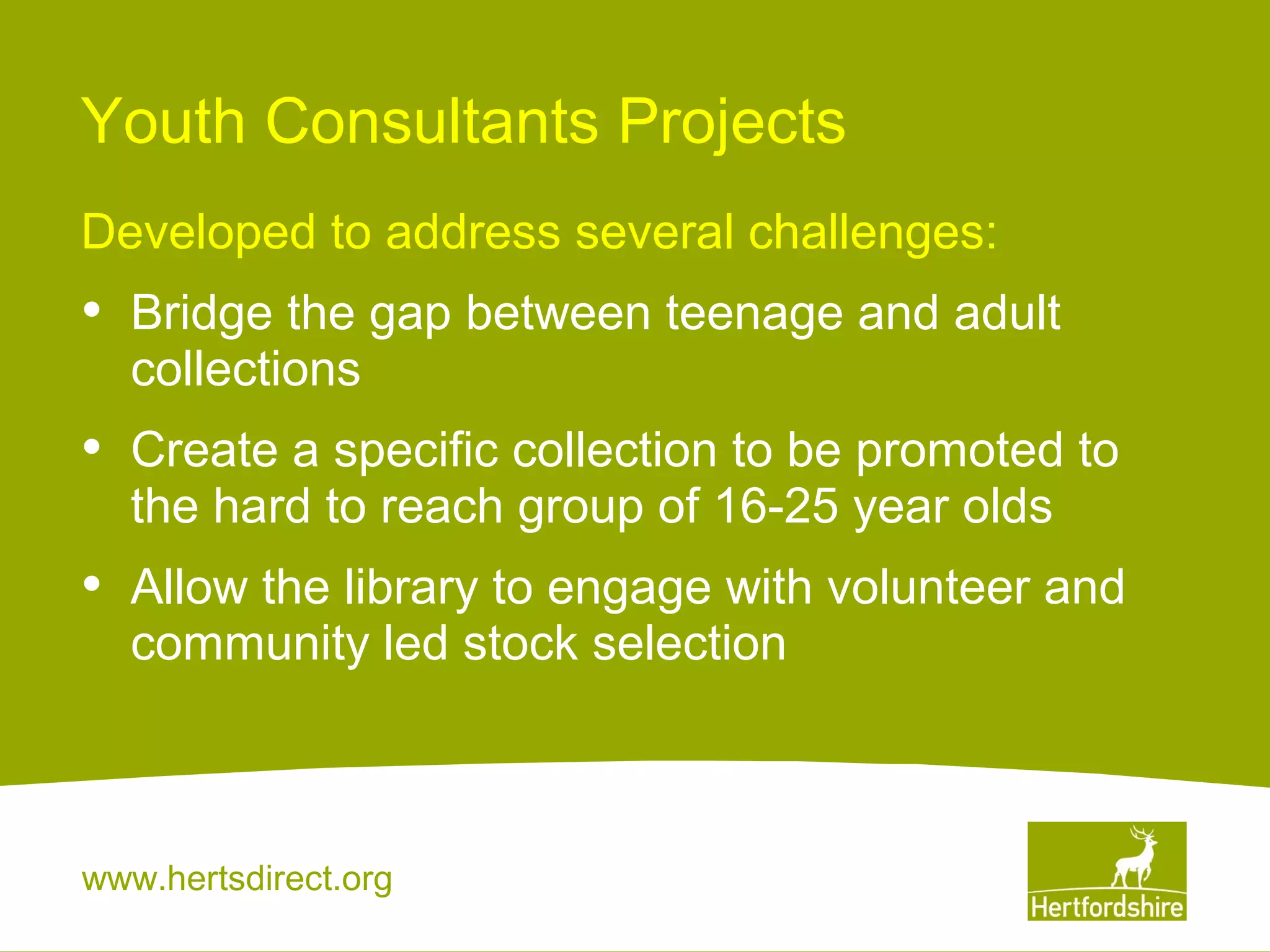 Youth Consultants Projects
Developed to address several challenges:

•

Bridge the gap between teenage and adult
collections

•

Create a specific collection to be promoted to
the hard to reach group of 16-25 year olds

•

Allow the library to engage with volunteer and
community led stock selection

www.hertsdirect.org

 