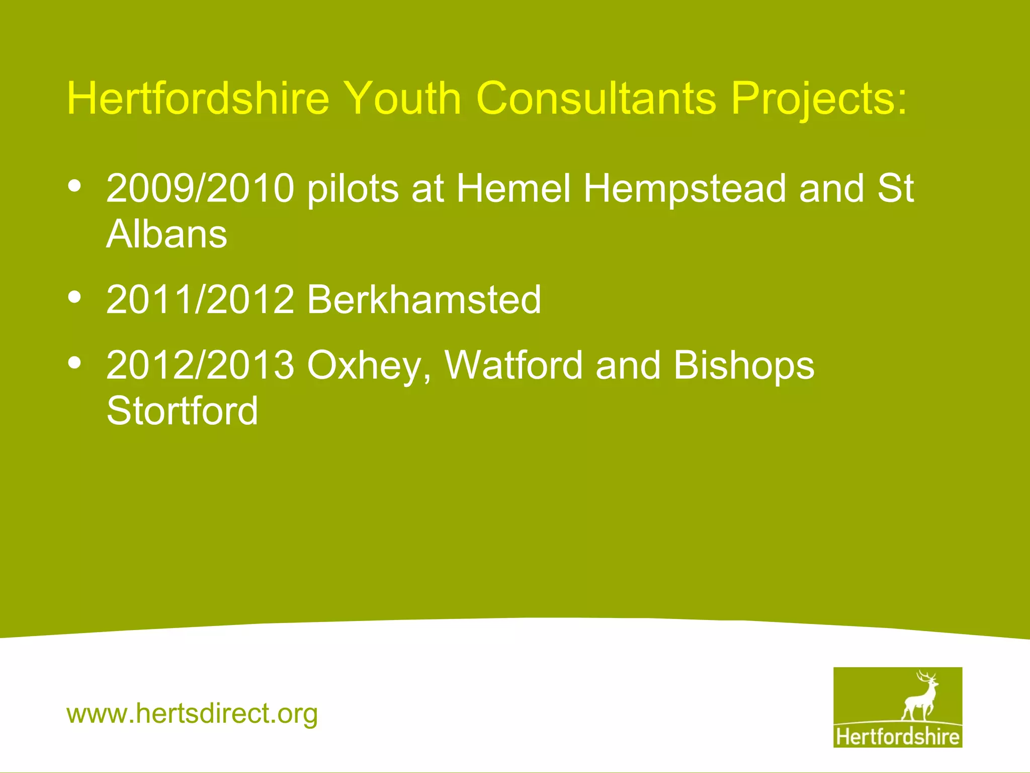 Hertfordshire Youth Consultants Projects:

•

2009/2010 pilots at Hemel Hempstead and St
Albans

•
•

2011/2012 Berkhamsted
2012/2013 Oxhey, Watford and Bishops
Stortford

www.hertsdirect.org

 