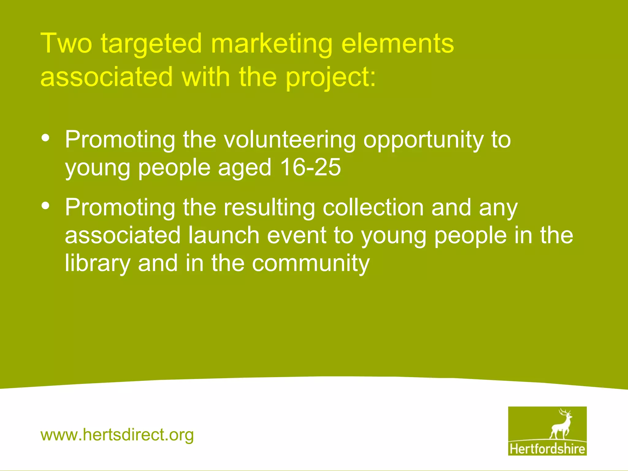 Two targeted marketing elements
associated with the project:

•

Promoting the volunteering opportunity to
young people aged 16-25

•

Promoting the resulting collection and any
associated launch event to young people in the
library and in the community

www.hertsdirect.org

 