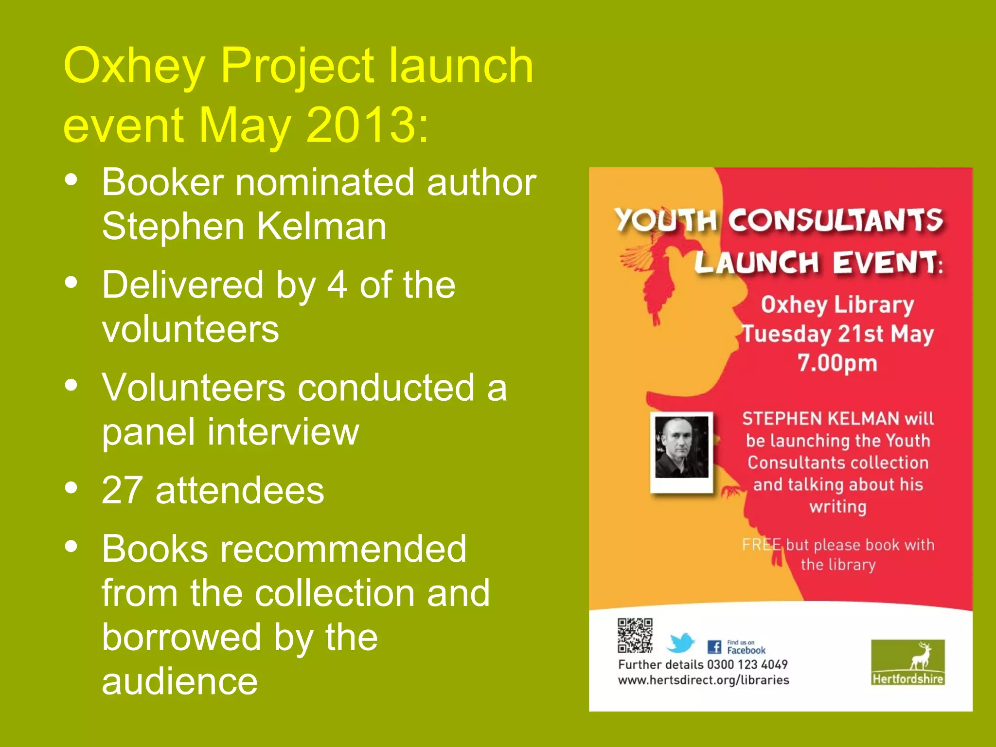 Oxhey Project launch
Heading 2013:
event May
• Booker nominated author
Sub heading
Stephen Kelman

Body text
• Delivered by 4 of the

volunteers

•

Volunteers conducted a
panel interview

•
•

27 attendees

Books recommended
from the collection and
borrowed by the
audience
www.hertsdirect.org

 