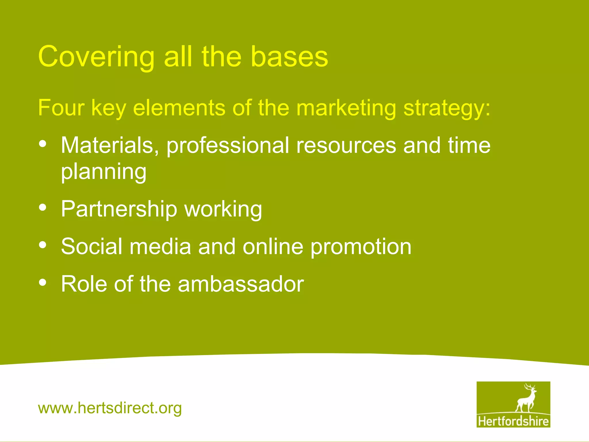 Covering all the bases
Four key elements of the marketing strategy:

•

Materials, professional resources and time
planning

•
•
•

Partnership working
Social media and online promotion
Role of the ambassador

www.hertsdirect.org

 