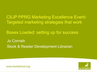 CILIP PPRG Marketing Excellence Event:
Targeted marketing strategies that work
Bases Loaded: setting up for success
Jo Cornish
Stock & Reader Development Librarian

www.hertsdirect.org

 