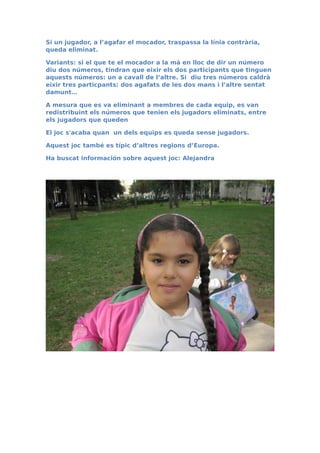 Si un jugador, a l’agafar el mocador, traspassa la línia contrària,
queda eliminat.
Variants: si el que te el mocador a la mà en lloc de dir un número
diu dos números, tindran que eixir els dos participants que tinguen
aquests números: un a cavall de l’altre. Si diu tres números caldrà
eixir tres particpants: dos agafats de les dos mans i l’altre sentat
damunt…
A mesura que es va eliminant a membres de cada equip, es van
redistribuint els números que tenien els jugadors eliminats, entre
els jugadors que queden
El joc s'acaba quan un dels equips es queda sense jugadors.
Aquest joc també es típic d’altres regions d’Europa.
Ha buscat información sobre aquest joc: Alejandra
 