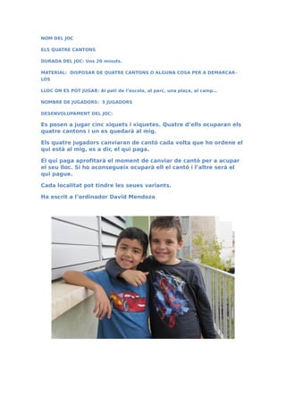 NOM DEL JOC
ELS QUATRE CANTONS
DURADA DEL JOC: Uns 20 minuts.
MATERIAL: DISPOSAR DE QUATRE CANTONS O ALGUNA COSA PER A DEMARCAR-
LOS
LLOC ON ES POT JUGAR: Al pati de l’escola, al parc, una plaça, al camp…
NOMBRE DE JUGADORS: 5 JUGADORS
DESENVOLUPAMENT DEL JOC:
Es posen a jugar cinc xiquets i xiquetes. Quatre d’ells ocuparan els
quatre cantons i un es quedarà al mig.
Els quatre jugadors canviaran de cantó cada volta que ho ordene el
qui està al mig, es a dir, el qui paga.
El qui paga aprofitarà el moment de canviar de cantó per a acupar
el seu lloc. Si ho aconsegueix ocuparà ell el cantó i l’altre será el
qui pague.
Cada localitat pot tindre les seues variants.
Ha escrit a l’ordinador David Mendoza
 