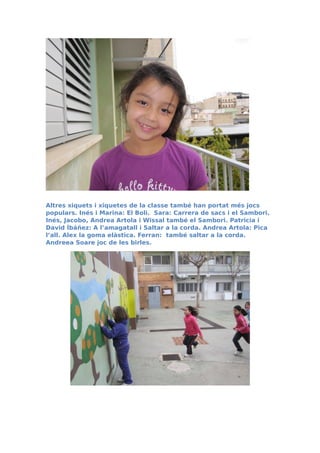 Altres xiquets i xiquetes de la classe també han portat més jocs
populars. Inés i Marina: El Boli. Sara: Carrera de sacs i el Sambori.
Inés, Jacobo, Andrea Artola i Wissal també el Sambori. Patricia i
David Íbáñez: A l’amagatall i Saltar a la corda. Andrea Artola: Pica
l’all. Alex la goma elàstica. Ferran: també saltar a la corda.
Andreea Soare joc de les birles.
 