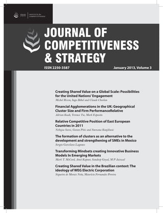 enhancing
prosperity




                             JOURNAL OF
                             COMPETITIVENESS
                             & STRATEGY
                             ISSN 2250-3587                                                  January 2013, Volume 3




                                            Creating Shared Value on a Global Scale: Possibilities
                                            for the United Nations’ Engagement
                                            Michel Rixen, Ingo Böbel and Claude Chailan

                                            Financial Agglomerations in the UK: Geographical
                                            Cluster Size and Firm PerformanceRelative
                                            Adrian Kuah, Terence Tse, Mark Esposito

                                            Relative Competitive Position of East European
                                            Countries in 2011
                                            Nebojsa Savic, Goran Pitic and Snezana Konjikusic

                                            The formation of clusters as an alternative to the
                                            development and strengthening of SMEs in Mexico
                                            Sergio Garcilazo Lagunes

                                            Transforming Mindsets creating Innovative Business
                                            Models In Emerging Markets
                                            Mark T. McCord, Amit Kapoor, Sandeep Goyal, M P Jaiswal

                                            Creating Shared Value in the Brazilian context: The
                                            ideology of WEG Electric Corporation
                                            Siqueira de Morais Neto, Maurício Fernandes Pereira




     January 2013   Journal of Competitiveness & Strategy                                                  1
 