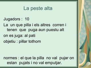 La peste alta  Jugadors :  10 La  un que pilla i els altres  corren i tenen  que  puga aun puestu alt on es juga: al pati  objetiu : pillar tothom  normes : el que la pilla  no val  pujar on estan  pujats i no val emputjar. 