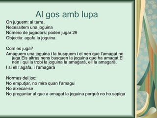 Al gos amb lupa  On juguem: al terra. Necessitem una joguina  Número de jugadors: poden jugar 29 Objectiu: agafa la joguina. Com es juga? Amaguem una joguina i la busquem i el nen que l’amagat no juga.Els altres nens busquen la joguina que ha amagat.El nen i qui la trobi la joguina la amagarà, ell la amagarà. I si ell l’agafa, i l’amagarà Normes del joc: No emputjar, no mira quan l’amagui No aixecar-se No preguntar al que a amagat la joguina perquè no ho sapiga 