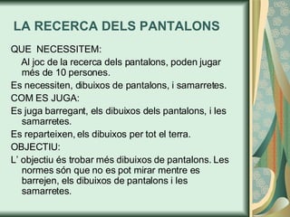 LA RECERCA DELS PANTALONS QUE  NECESSITEM: Al joc de la recerca dels pantalons, poden jugar més de 10 persones. Es necessiten, dibuixos de pantalons, i samarretes.  COM ES JUGA: Es juga barregant, els dibuixos dels pantalons, i les samarretes. Es reparteixen, els dibuixos per tot el terra. OBJECTIU:  L’ objectiu és trobar més dibuixos de pantalons. Les normes són que no es pot mirar mentre es barrejen, els dibuixos de pantalons i les samarretes.  
