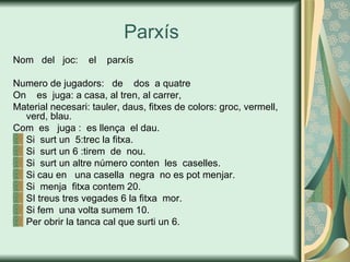 Parxís Nom  del  joc:  el  parxís Numero de jugadors:  de  dos  a quatre On  es  juga: a casa, al tren, al carrer, Material necesari: tauler, daus, fitxes de colors: groc, vermell, verd, blau. Com  es  juga :  es llença  el dau. Si  surt un  5:trec la fitxa. Si  surt un 6 :tirem  de  nou. Si  surt un altre número conten  les  caselles. Si cau en  una casella  negra  no es pot menjar. Si  menja  fitxa contem 20. SI treus tres vegades 6 la fitxa  mor. Si fem  una volta sumem 10. Per obrir la tanca cal que surti un 6. 