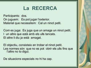 La  RECERCA Participants:  dos. On juguem:  Es pot jugar l’exterior. Material que necessitem:  Cal un ninot petit. Com es juga:  Es juga que un amaga un ninot petit. I  un altre que està amb els ulls tancats. El altre li diu ja està  amagat. El objectiu, consisteix en trobar el ninot petit. Les normes són  que no es pot  obrir els ulls fins que l’altre no to digui. De situacions especials no hi ha cap. 
