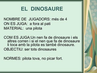 EL  DINOSAURE NOMBRE DE  JUGADORS: més de 4 ON ES JUGA:  a fora al pati MATERIAL:  una pilota COM ES JUGA:Un nen fa de dinosaure i els altres corren i si el nen que fa de dinosaure li toca amb la pilota es també dinosaure. OBJECTIU: ser tots dinosaures NORMES: pilota tova, no picar fort. 