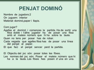 PENJAT DOMINÓ Nombre  de  jugadors:2 On  juguem:  interior Material: dominó,paper i  llapis. Com jugar? Agafas  el  dominó  i  comences  la  partida. Ha de  sortir  una  fitxa  doble  i  l’altre  jugador  ha  de  posar  una  fitxa  amb  el  mateix  número  que  hi ha  sobre  la  taula.  Quan  no  tens  per  posar  has  de  robar.  Cada  vegada  que  agafes fitxa has  de  posar  una  línea  del  penjat  al  paper. El  que  faci  el  penjat  sencer  perd  la  partida. El  Objectiu del  joc  són:  posar  totes  les  fitxes.  Les  normes del  joc  són:  Posar  el  mateix  número  que hi ha  a  la  taula. Les  fitxes  hes  posen  d’ una  en  una. 