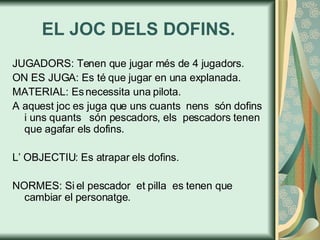 EL JOC DELS DOFINS. JUGADORS: Tenen que jugar més de 4 jugadors. ON ES JUGA: Es té que jugar en una explanada. MATERIAL: Es necessita una pilota. A aquest joc es juga que uns cuants  nens  són dofins i uns quants  són pescadors, els  pescadors tenen  que agafar els dofins. L’ OBJECTIU: Es atrapar els dofins.  NORMES: Si el pescador  et pilla  es tenen que cambiar el personatge. 