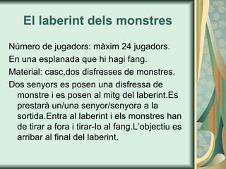 El laberint dels monstres Número de jugadors: màxim 24 jugadors. En una esplanada que hi hagi fang. Material: casc,dos disfresses de monstres. Dos senyors es posen una disfressa de monstre i es posen al mitg del laberint.Es prestarà un/una senyor/senyora a la sortida.Entra al laberint i els monstres han de tirar a fora i tirar-lo al fang.L’objectiu es arribar al final del laberint. 
