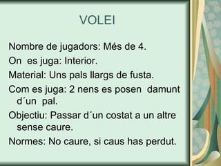 VOLEI Nombre de jugadors: Més de 4. On  es juga: Interior. Material: Uns pals llargs de fusta. Com es juga: 2 nens es posen  damunt d´un  pal. Objectiu: Passar d´un costat a un altre sense caure. Normes: No caure, si caus has perdut. 