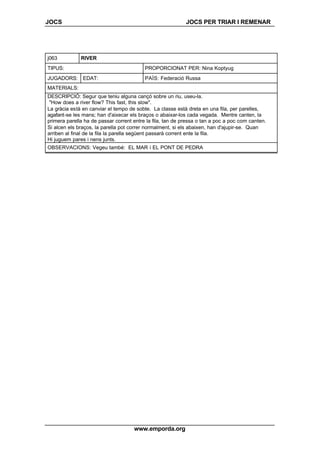 JOCS JOCS PER TRIAR I REMENAR
www.emporda.org
j063 RIVER
TIPUS: PROPORCIONAT PER: Nina Koptyug
JUGADORS: EDAT: PAÍS: Federació Russa
MATERIALS:
DESCRIPCIÓ: Segur que teniu alguna cançó sobre un riu, useu-la.
"How does a river flow? This fast, this slow".
La gràcia està en canviar el tempo de sobte. La classe està dreta en una fila, per parelles,
agafant-se les mans; han d'aixecar els braços o abaixar-los cada vegada. Mentre canten, la
primera parella ha de passar corrent entre la fila, tan de pressa o tan a poc a poc com canten.
Si alcen els braços, la parella pot correr normalment, si els abaixen, han d'ajupir-se. Quan
arriben al final de la fila la parella següent passarà corrent ente la fila.
Hi juguem pares i nens junts.
OBSERVACIONS: Vegeu també: EL MAR i EL PONT DE PEDRA
 