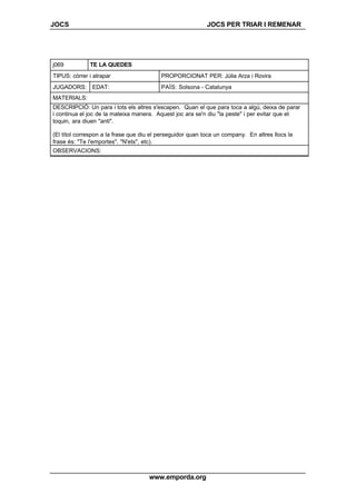 JOCS JOCS PER TRIAR I REMENAR
www.emporda.org
j069 TE LA QUEDES
TIPUS: córrer i atrapar PROPORCIONAT PER: Júlia Arza i Rovira
JUGADORS: EDAT: PAÍS: Solsona - Catalunya
MATERIALS:
DESCRIPCIÓ: Un para i tots els altres s'escapen. Quan el que para toca a algú, deixa de parar
i continua el joc de la mateixa manera. Aquest joc ara se'n diu "la peste" i per evitar que et
toquin, ara diuen "anti".
(El títol correspon a la frase que diu el perseguidor quan toca un company. En altres llocs la
frase és: "Te l'emportes". "N'ets", etc).
OBSERVACIONS:
 