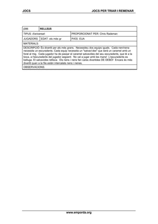 JOCS JOCS PER TRIAR I REMENAR
www.emporda.org
j086 RELLEUS
TIPUS: d'aniversari PROPORCIONAT PER: Chris Rademan
JUGADORS: EDAT: els més gr PAÍS: EUA
MATERIALS:
DESCRIPCIÓ: És divertit per als més grans. Necessiteu dos equips iguals. Cada nen/nena
necessita un escuradents. Cada equip necessita un "salvavides" que serà un caramel amb un
forat al mig. Cada jugador ha de passar el caramel salvavides del seu escuradents, que té a la
boca, a l'escuradents del jugador següent. No val a jugar amb les mans! L'escuradents es
belluga. El salvavides rellisca. Els nens i nens fan cares divertides DE DEBÒ! Encara és més
divertit quan a la fila están intercalats nens i nenes.
OBSERVACIONS:
 