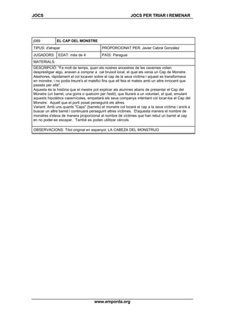JOCS JOCS PER TRIAR I REMENAR
www.emporda.org
j089 EL CAP DEL MONSTRE
TIPUS: d'atrapar PROPORCIONAT PER: Javier Cabral González
JUGADORS: EDAT: més de 4 PAÍS: Paraguai
MATERIALS:
DESCRIPCIÓ: "Fa molt de temps, quan els nostres ancestres de les cavernes volien
desprestigiar algú, anaven a comprar a cal bruixot local, el qual els venia un Cap de Monstre.
Aleshores, ràpidament el col locaven sobre el cap de la seva víctima i aquest es transformava
en monstre, i no podia treure's el malefici fins que ell feia el mateix amb un altre innocent que
passés per allà".
Aquesta és la història que el mestre pot explicar als alumnes abans de presentar el Cap del
Monstre (un barret, una gorra o quelcom per l'estil), que lliurarà a un voluntari, el qual, emulant
aquests hipotètics cavernícoles, empaitarà els seus companys intentant col locar-los el Cap del
Monstre. Aquell que el porti posat perseguirà els altres.
Variant: Amb uns quants "Caps" (barrets) el monstre col locarà el cap a la seva víctima i anirà a
buscar un altre barret i continuarà perseguint altres víctimes. D'aquesta manera el nombre de
monstres s'eleva de manera proporcional al nombre de víctimes que han rebut un barret al cap
en no poder-se escapar. També es poden utilitzar cércols.
OBSERVACIONS: Títol original en espanyol: LA CABEZA DEL MONSTRUO
 