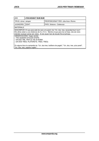 JOCS JOCS PER TRIAR I REMENAR
www.emporda.org
j054 L'ESCARABAT BUM-BUM
TIPUS: córrer i atrapar PROPORCIONAT PER: Júlia Arza i Rovira
JUGADORS: EDAT: PAÍS: Solsona - Catalunya
MATERIALS:
DESCRIPCIÓ: El que para està de cara a la paret i diu "Un, dos, tres, escarabat bum bum".
Els altres estan a una distància de 5 a 10 m. Mentre el que para diu la frase, tots els nens
intenten avançar sense ser vistos. Si els veuen han de recular fins al principi..
OBSERVACIONS: Vegeu també:
- THE QUEEN'S STOLEN STEPS
- UN DUE TRE, PER LE VIE DI ROMA
- UN DOS TRES, PLATERETS, TRES, TRES)
En alguns llocs la cantarella és: "Un, dos tres, botifarra de pagès", "Un, dos, tres, pica paret",
"Un, dos, tres, pajarito inglés"...
 