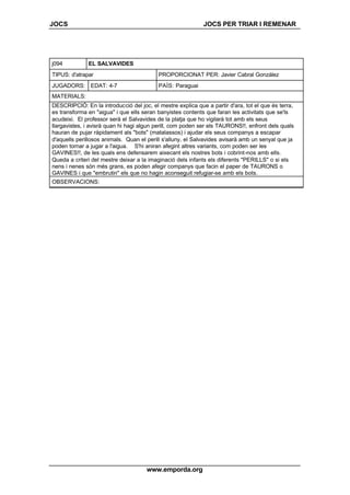 JOCS JOCS PER TRIAR I REMENAR
www.emporda.org
j094 EL SALVAVIDES
TIPUS: d'atrapar PROPORCIONAT PER: Javier Cabral González
JUGADORS: EDAT: 4-7 PAÍS: Paraguai
MATERIALS:
DESCRIPCIÓ: En la introducció del joc, el mestre explica que a partir d'ara, tot el que és terra,
es transforma en "aigua" i que ells seran banyistes contents que faran les activitats que se'ls
acudeixi. El professor serà el Salvavides de la platja que ho vigilarà tot amb els seus
llargavistes, i avisrà quan hi hagi algun perill, com poden ser els TAURONS!!, enfront dels quals
hauran de pujar ràpidament als "bots" (matalassos) i ajudar els seus companys a escapar
d'aquells perillosos animals. Quan el perill s'alluny, el Salvavides avisarà amb un senyal que ja
poden tornar a jugar a l'aigua. S'hi aniran afegint altres variants, com poden ser les
GAVINES!!, de les quals ens defensarem aixecant els nostres bots i cobrint-nos amb ells.
Queda a criteri del mestre deixar a la imaginació dels infants els diferents "PERILLS" o si els
nens i nenes són més grans, es poden afegir companys que facin el paper de TAURONS o
GAVINES i que "embrutin" els que no hagin aconseguit refugiar-se amb els bots.
OBSERVACIONS:
 