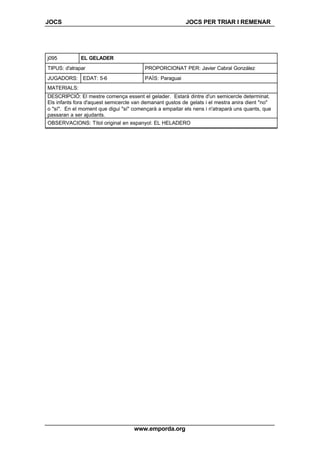 JOCS JOCS PER TRIAR I REMENAR
www.emporda.org
j095 EL GELADER
TIPUS: d'atrapar PROPORCIONAT PER: Javier Cabral González
JUGADORS: EDAT: 5-6 PAÍS: Paraguai
MATERIALS:
DESCRIPCIÓ: El mestre comença essent el gelader. Estarà dintre d'un semicercle determinat.
Els infants fora d'aquest semicercle van demanant gustos de gelats i el mestra anira dient "no"
o "sí". En el moment que digui "sí" començarà a empaitar els nens i n'atraparà uns quants, que
passaran a ser ajudants.
OBSERVACIONS: Títol original en espanyol: EL HELADERO
 