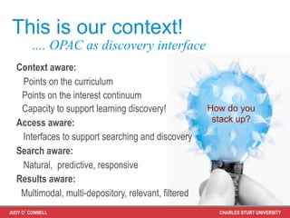 This is our context!
        .... OPAC as discovery interface
  Context aware:
   Points on the curriculum
   Points on the interest continuum
   Capacity to support learning discovery!            How do you
  Access aware:                                        stack up?
   Interfaces to support searching and discovery
  Search aware:
   Natural, predictive, responsive
  Results aware:
   Multimodal, multi-depository, relevant, filtered
JUDY O’CONNELL                                          CHARLES STURT UNIVERSITY
 