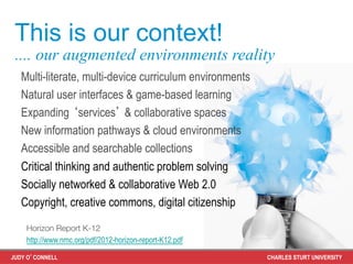 This is our context!
 .... our augmented environments reality
   Multi-literate, multi-device curriculum environments
   Natural user interfaces & game-based learning
   Expanding ‘services’ & collaborative spaces
   New information pathways & cloud environments
   Accessible and searchable collections
   Critical thinking and authentic problem solving
   Socially networked & collaborative Web 2.0
   Copyright, creative commons, digital citizenship

    Horizon Report K-12
    http://www.nmc.org/pdf/2012-horizon-report-K12.pdf

JUDY O’CONNELL                                            CHARLES STURT UNIVERSITY
 