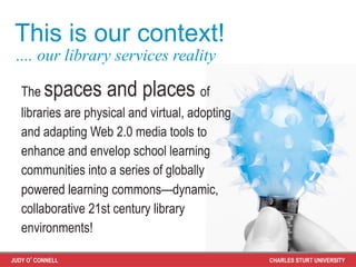 This is our context!
 .... our library services reality

   The   spaces and places of
   libraries are physical and virtual, adopting
   and adapting Web 2.0 media tools to
   enhance and envelop school learning
   communities into a series of globally
   powered learning commons—dynamic,
   collaborative 21st century library
   environments!

JUDY O’CONNELL                                    CHARLES STURT UNIVERSITY
 