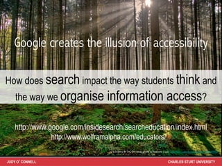 Google creates the illusion of accessibility

How does search impact the way students think and
    the way we organise            information access?

   http://www.google.com/insidesearch/searcheducation/index.html	
                 http://www.wolframalpha.com/educators/
                                    cc licensed ( BY NC SA ) ﬂickr photo by fatboyke (Luc): http://ﬂickr.com/photos/fatboyke/2984569992/	




JUDY O’CONNELL                                                                             CHARLES STURT UNIVERSITY
 