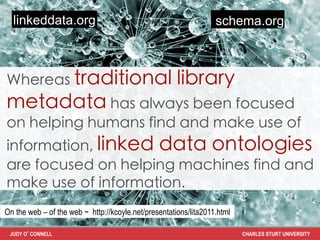 linkeddata.org                                                  schema.org



Whereas traditional                                   library
metadata has always been focused
on helping humans find and make use of
information, linked data ontologies
are focused on helping machines find and
make use of information.	
On the web – of the web ~ http://kcoyle.net/presentations/lita2011.html

 JUDY O’CONNELL                                                           CHARLES STURT UNIVERSITY
 